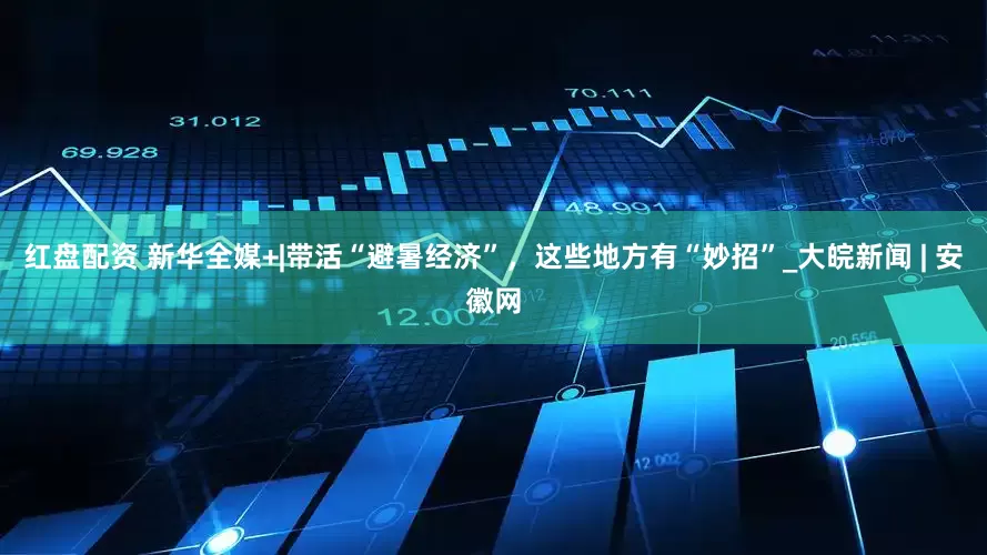 红盘配资 新华全媒+|带活“避暑经济”，这些地方有“妙招”_大皖新闻 | 安徽网