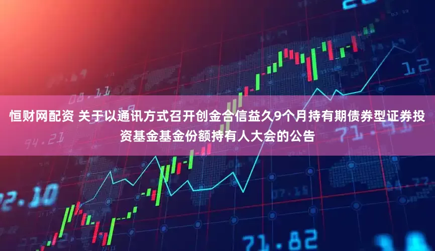 恒财网配资 关于以通讯方式召开创金合信益久9个月持有期债券型证券投资基金基金份额持有人大会的公告