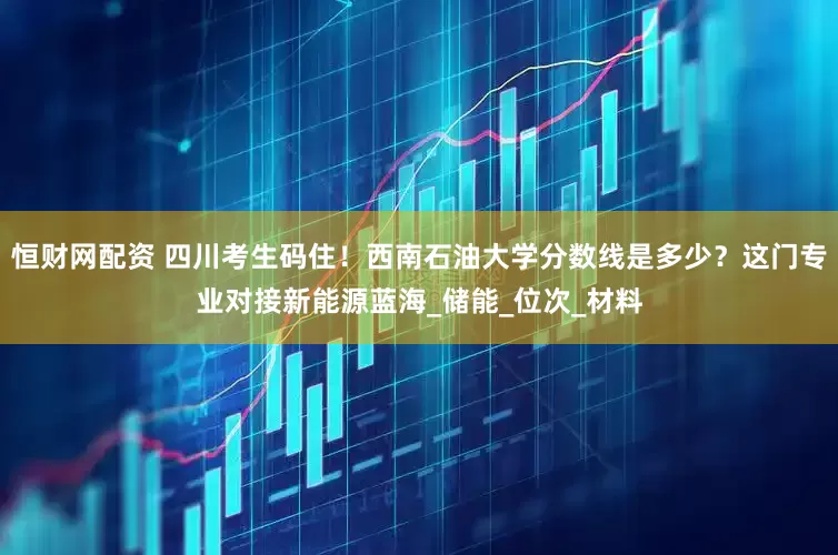 恒财网配资 四川考生码住！西南石油大学分数线是多少？这门专业对接新能源蓝海_储能_位次_材料