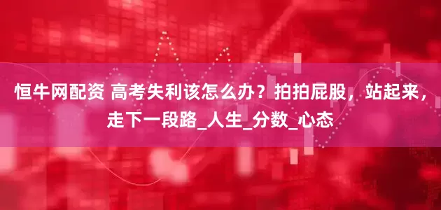 恒牛网配资 高考失利该怎么办？拍拍屁股，站起来，走下一段路_人生_分数_心态