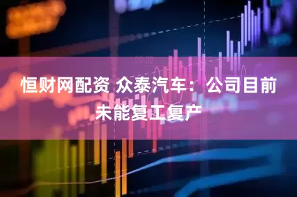 恒财网配资 众泰汽车：公司目前未能复工复产