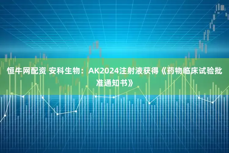 恒牛网配资 安科生物：AK2024注射液获得《药物临床试验批准通知书》