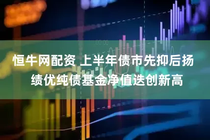 恒牛网配资 上半年债市先抑后扬  绩优纯债基金净值迭创新高