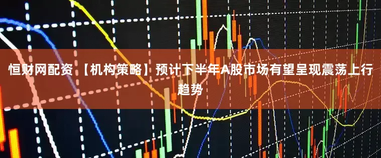 恒财网配资 【机构策略】预计下半年A股市场有望呈现震荡上行趋势