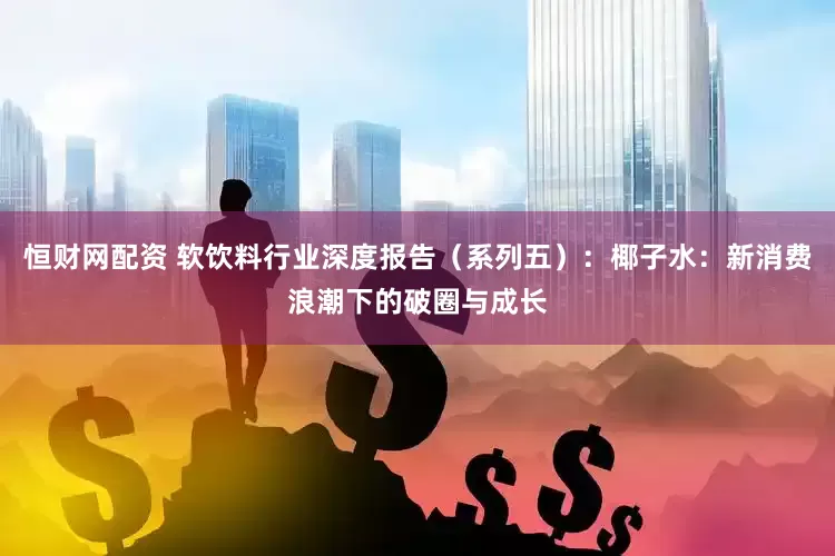 恒财网配资 软饮料行业深度报告(系列五):椰子水:新消费浪潮下的破圈与成长