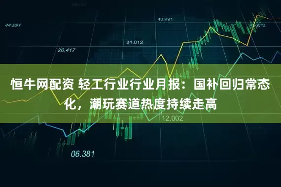 恒牛网配资 轻工行业行业月报:国补回归常态化,潮玩赛道热度持续走高