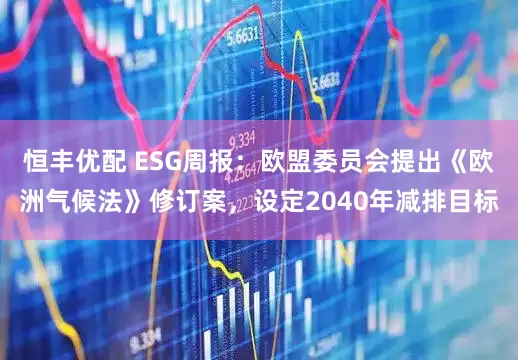 恒丰优配 ESG周报:欧盟委员会提出《欧洲气候法》修订案,设定2040年减排目标