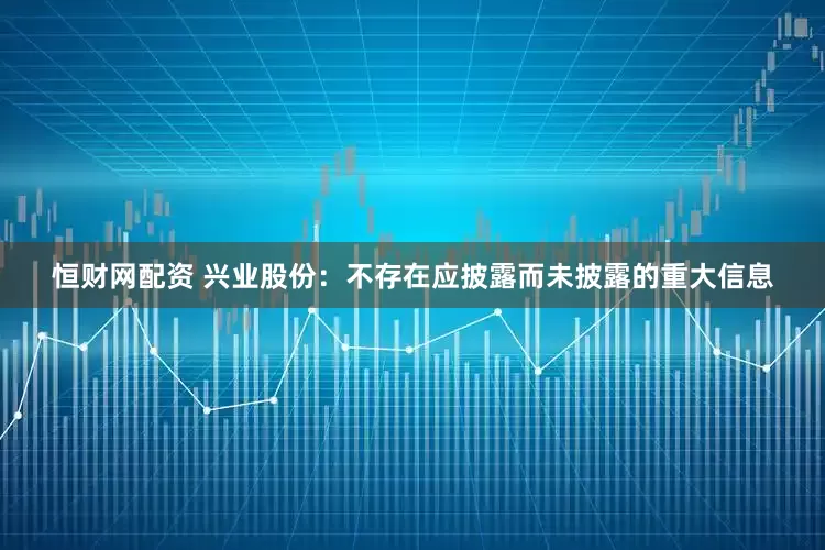 恒财网配资 兴业股份：不存在应披露而未披露的重大信息