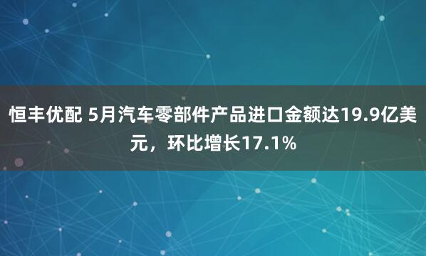 恒丰优配 5月汽车零部件产品进口金额达19.9亿美元，环比增长17.1%