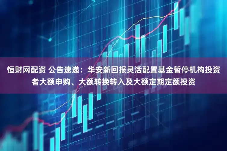 恒财网配资 公告速递：华安新回报灵活配置基金暂停机构投资者大额申购、大额转换转入及大额定期定额投资