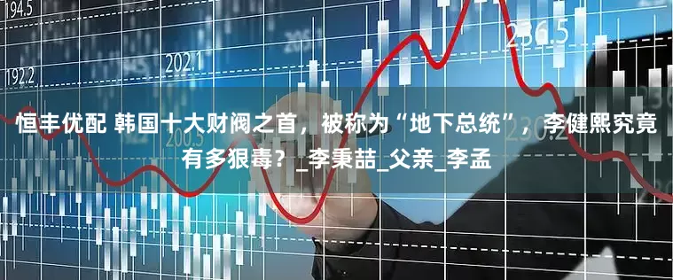 恒丰优配 韩国十大财阀之首，被称为“地下总统”，李健熙究竟有多狠毒？_李秉喆_父亲_李孟