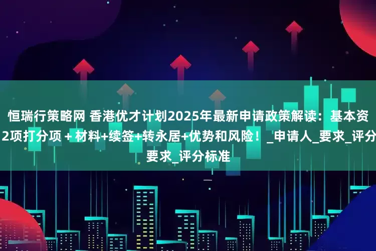 恒瑞行策略网 香港优才计划2025年最新申请政策解读：基本资格+12项打分项＋材料+续签+转永居+优势和风险！_申请人_要求_评分标准