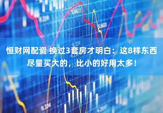 恒财网配资 换过3套房才明白：这8样东西尽量买大的，比小的好用太多！