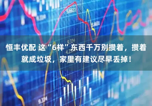 恒丰优配 这“6样”东西千万别攒着，攒着就成垃圾，家里有建议尽早丢掉！