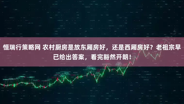 恒瑞行策略网 农村厨房是放东厢房好，还是西厢房好？老祖宗早已给出答案，看完豁然开朗！