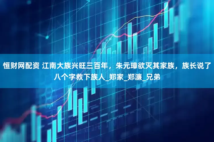 恒财网配资 江南大族兴旺三百年，朱元璋欲灭其家族，族长说了八个字救下族人_郑家_郑濂_兄弟