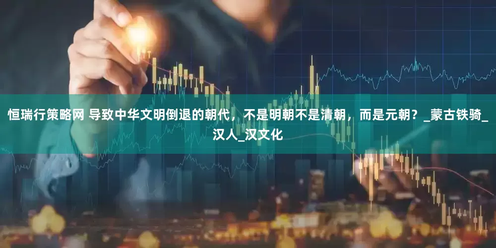 恒瑞行策略网 导致中华文明倒退的朝代，不是明朝不是清朝，而是元朝？_蒙古铁骑_汉人_汉文化