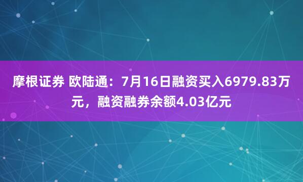 摩根证券 欧陆通：7月16日融资买入6979.83万元，融资融券余额4.03亿元