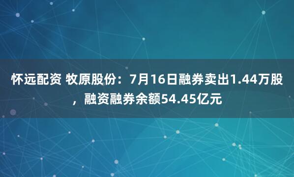 怀远配资 牧原股份：7月16日融券卖出1.44万股，融资融券余额54.45亿元
