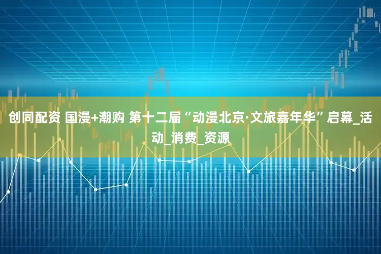 创同配资 国漫+潮购 第十二届“动漫北京·文旅嘉年华”启幕_活动_消费_资源