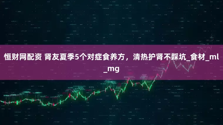 恒财网配资 肾友夏季5个对症食养方，清热护肾不踩坑_食材_ml_mg