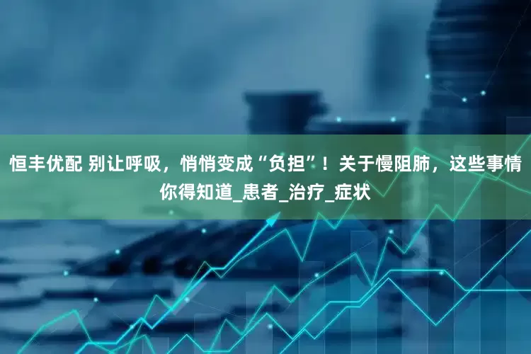 恒丰优配 别让呼吸，悄悄变成“负担”！关于慢阻肺，这些事情你得知道_患者_治疗_症状