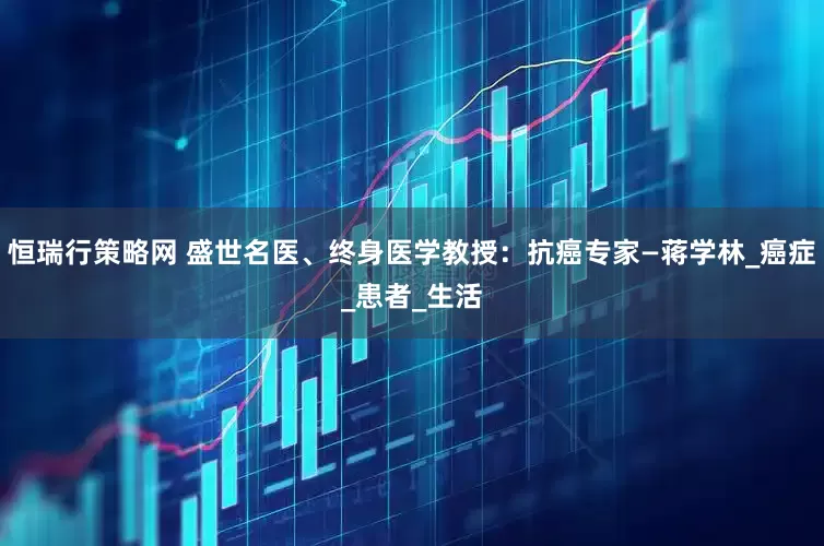 恒瑞行策略网 盛世名医、终身医学教授：抗癌专家—蒋学林_癌症_患者_生活