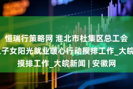 恒瑞行策略网 淮北市杜集区总工会完成困难职工子女阳光就业暖心行动摸排工作_大皖新闻 | 安徽网
