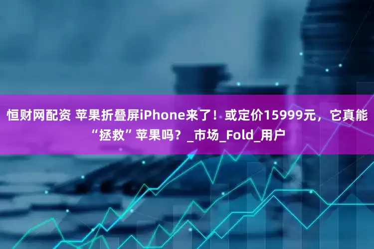 恒财网配资 苹果折叠屏iPhone来了！或定价15999元，它真能“拯救”苹果吗？_市场_Fold_用户
