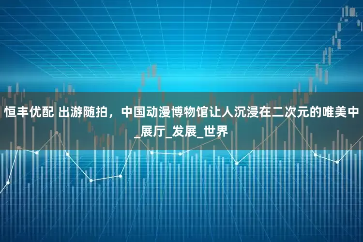 恒丰优配 出游随拍，中国动漫博物馆让人沉浸在二次元的唯美中_展厅_发展_世界