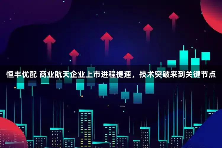 恒丰优配 商业航天企业上市进程提速，技术突破来到关键节点