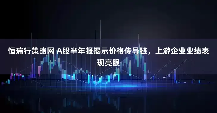 恒瑞行策略网 A股半年报揭示价格传导链，上游企业业绩表现亮眼