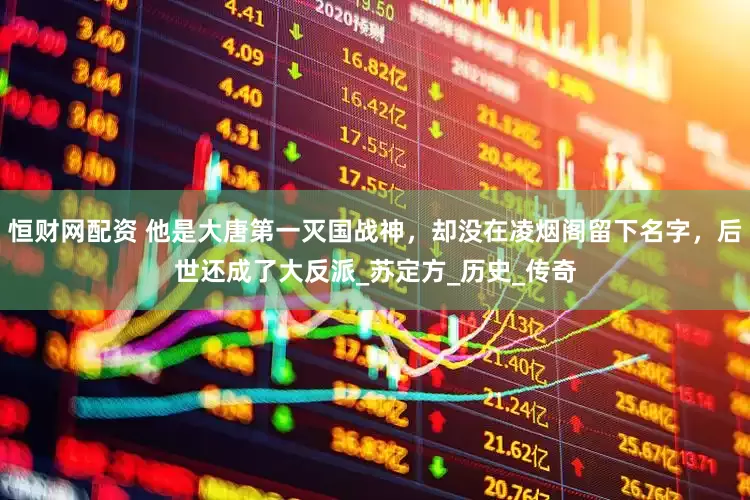 恒财网配资 他是大唐第一灭国战神，却没在凌烟阁留下名字，后世还成了大反派_苏定方_历史_传奇