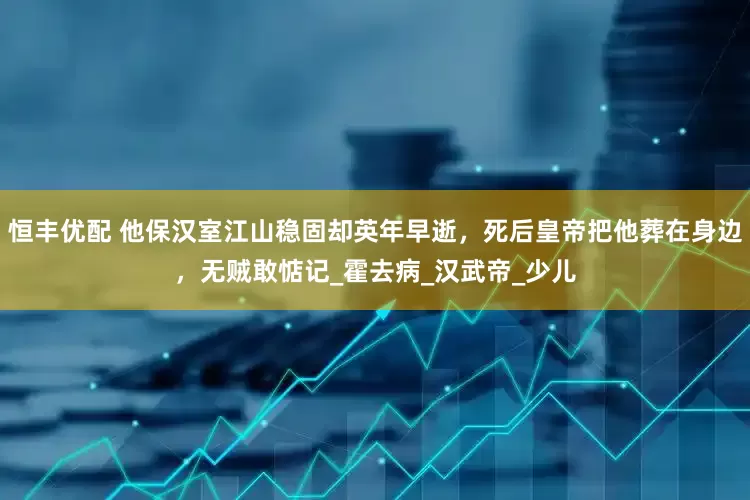 恒丰优配 他保汉室江山稳固却英年早逝，死后皇帝把他葬在身边，无贼敢惦记_霍去病_汉武帝_少儿