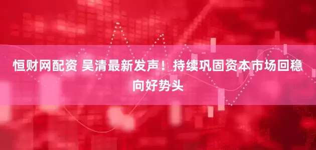 恒财网配资 吴清最新发声！持续巩固资本市场回稳向好势头