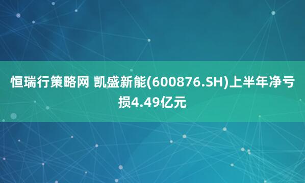 恒瑞行策略网 凯盛新能(600876.SH)上半年净亏损4.49亿元