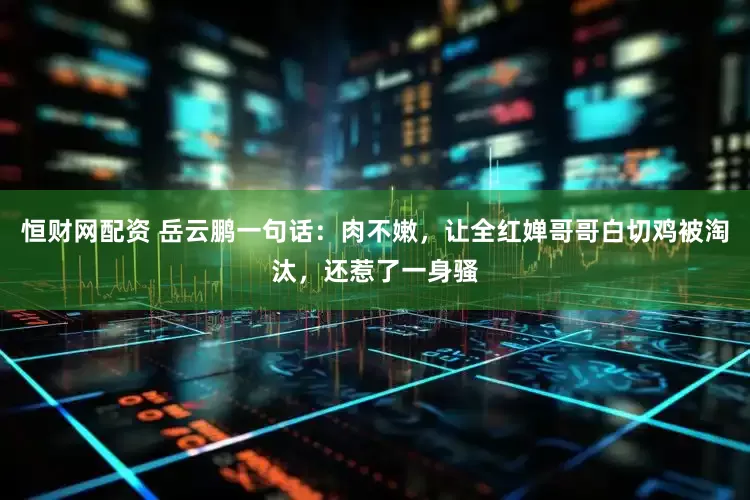 恒财网配资 岳云鹏一句话：肉不嫩，让全红婵哥哥白切鸡被淘汰，还惹了一身骚