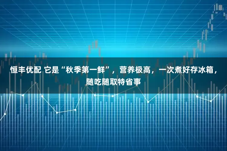 恒丰优配 它是“秋季第一鲜”，营养极高，一次煮好存冰箱，随吃随取特省事