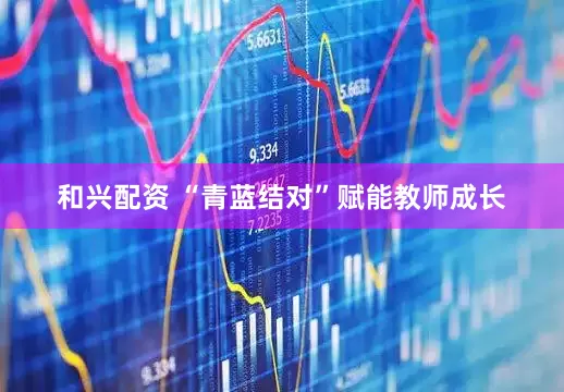 和兴配资 “青蓝结对”赋能教师成长