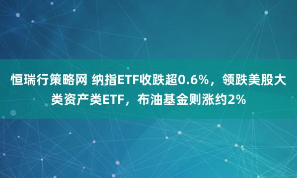 恒瑞行策略网 纳指ETF收跌超0.6%，领跌美股大类资产类ETF，布油基金则涨约2%