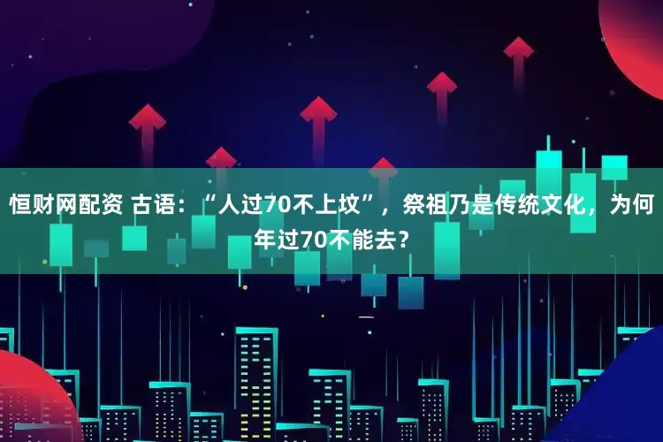 恒财网配资 古语：“人过70不上坟”，祭祖乃是传统文化，为何年过70不能去？