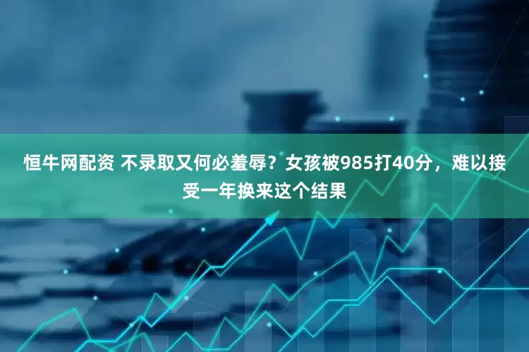 恒牛网配资 不录取又何必羞辱？女孩被985打40分，难以接受一年换来这个结果