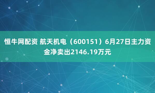恒牛网配资 航天机电（600151）6月27日主力资金净卖出2146.19万元