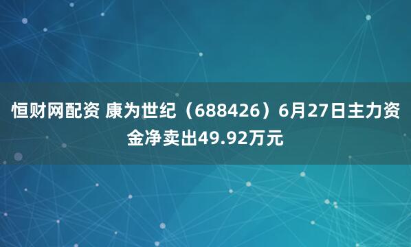 恒财网配资 康为世纪(688426)6月27日主力资金净卖出49.92万元