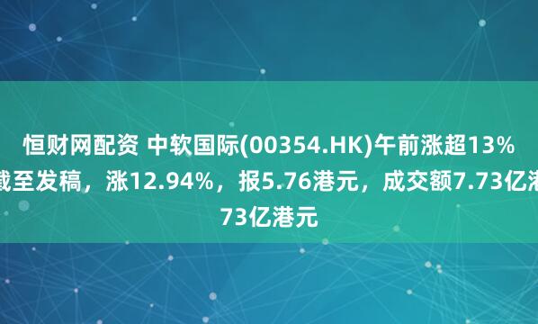 恒财网配资 中软国际(00354.HK)午前涨超13%，截至发稿，涨12.94%，报5.76港元，成交额7.73亿港元