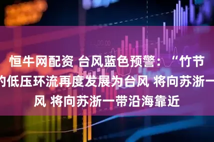 恒牛网配资 台风蓝色预警：“竹节草”减弱后的低压环流再度发展为台风 将向苏浙一带沿海靠近