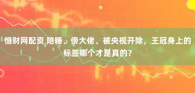 恒财网配资 陪睡、傍大佬、被央视开除，王冠身上的标签哪个才是真的？