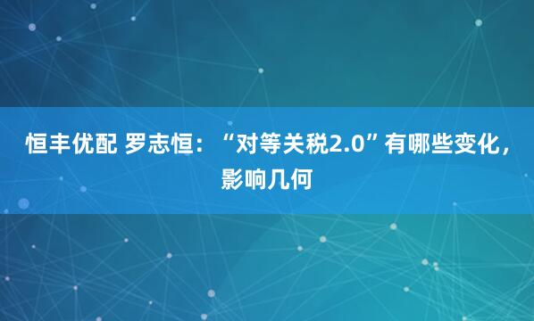 恒丰优配 罗志恒:“对等关税2.0”有哪些变化,影响几何