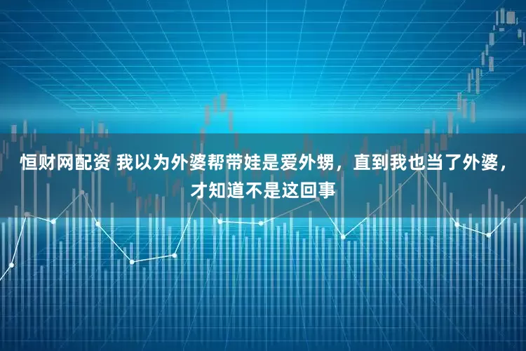 恒财网配资 我以为外婆帮带娃是爱外甥，直到我也当了外婆，才知道不是这回事
