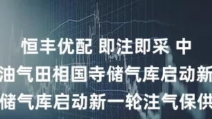 恒丰优配 即注即采 中国石油西南油气田相国寺储气库启动新一轮注气保供